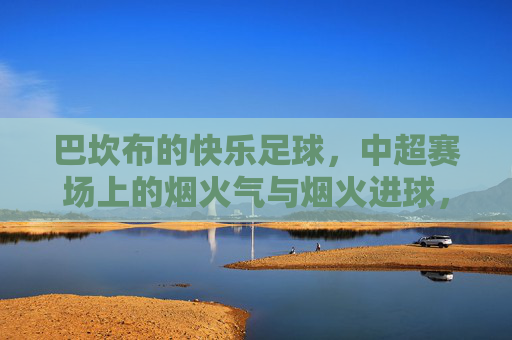 巴坎布的快乐足球，中超赛场上的烟火气与烟火进球，巴坎布的快乐烟火，中超赛场足球与进球