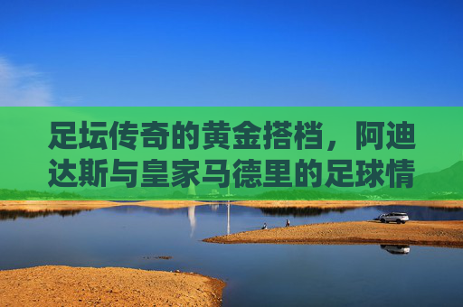 足坛传奇的黄金搭档，阿迪达斯与皇家马德里的足球情缘，阿迪达斯与皇家马德里，足坛传奇的黄金搭档