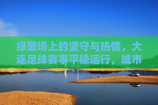 绿茵场上的坚守与热情，大连足球赛事平稳运行，城市足球热度不减，绿茵坚守热情，大连足球热度不减
