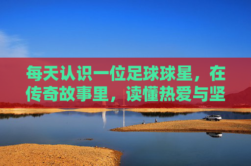 每天认识一位足球球星，在传奇故事里，读懂热爱与坚持，每日识星，足球传奇里的热爱与坚持