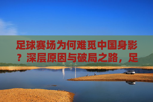 足球赛场为何难觅中国身影？深层原因与破局之路，足球赛场为何难觅中国身影？深层原因与破局之路