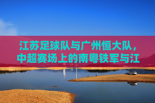江苏足球队与广州恒大队,中超赛场上的南粤铁军与江淮劲旅的巅峰对决,南粤铁军对决江淮劲旅,中超巅峰之战