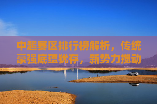 中超赛区排行榜解析，传统豪强底蕴犹存，新势力搅动争冠格局，中超排行榜解析，传统底蕴与新势力搅动争冠格局