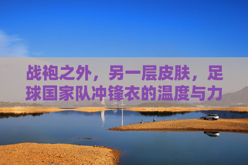 战袍之外,另一层皮肤,足球国家队冲锋衣的温度与力量,战袍之外,冲锋衣,国家队的另一层皮肤,温度与力量