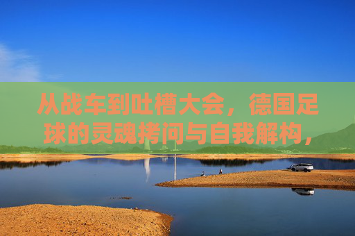 从战车到吐槽大会,德国足球的灵魂拷问与自我解构,德国足球,从战车到吐槽大会的灵魂拷问与自我解构