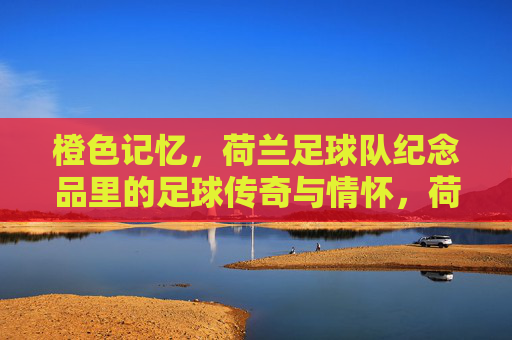 橙色记忆,荷兰足球队纪念品里的足球传奇与情怀,荷兰足球队纪念品,橙色记忆里的足球传奇与情怀