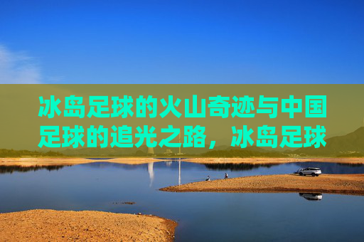 冰岛足球的火山奇迹与中国足球的追光之路,冰岛足球的火山奇迹与中国足球的追光之路