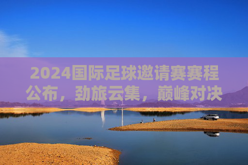 2024国际足球邀请赛赛程公布，劲旅云集，巅峰对决即将上演，2024国际足球邀请赛赛程公布 劲旅云集巅峰对决待上演