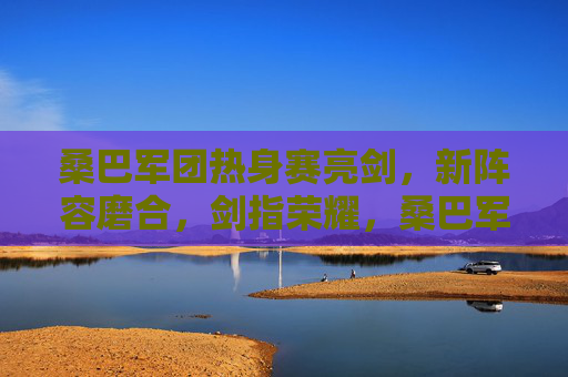 桑巴军团热身赛亮剑,新阵容磨合,剑指荣耀,桑巴军团热身赛亮剑 新阵容磨合剑指荣耀