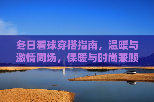 冬日看球穿搭指南,温暖与激情同场,保暖与时尚兼顾,冬日看球穿搭,温暖激情,时尚保暖