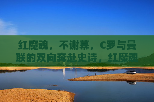 红魔魂,不谢幕,C罗与曼联的双向奔赴史诗,红魔魂不谢幕,C罗曼联双向奔赴史诗