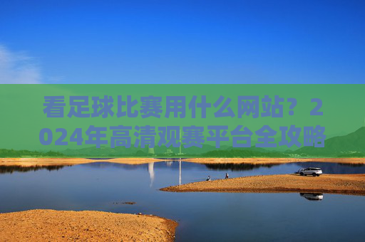 看足球比赛用什么网站？2024年高清观赛平台全攻略，2024年足球比赛高清观赛平台全攻略