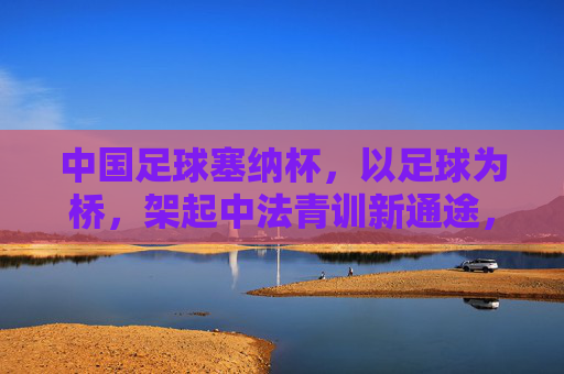 中国足球塞纳杯,以足球为桥,架起中法青训新通途,塞纳杯,足球架起中法青训新通途