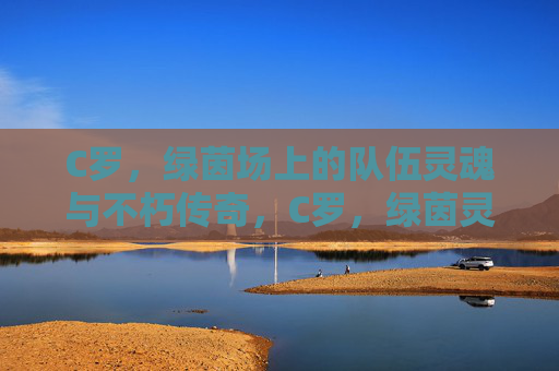 C罗，绿茵场上的队伍灵魂与不朽传奇，C罗，绿茵灵魂，不朽传奇