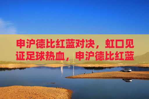 申沪德比红蓝对决,虹口见证足球热血,申沪德比红蓝对决,虹口见证足球热血
