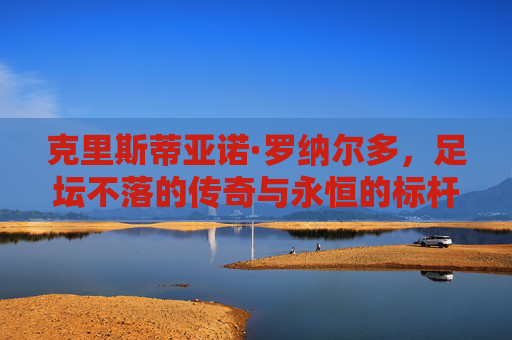 克里斯蒂亚诺·罗纳尔多，足坛不落的传奇与永恒的标杆，C罗，足坛不落的传奇与永恒标杆