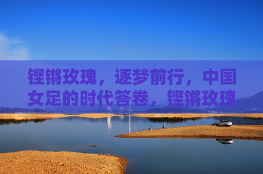 铿锵玫瑰，逐梦前行，中国女足的时代答卷，铿锵玫瑰逐梦书写时代答卷