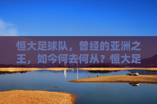 恒大足球队,曾经的亚洲之王,如今何去何从?恒大足球队,昔日亚洲王,今朝何方去