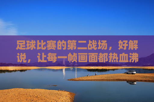 足球比赛的第二战场，好解说，让每一帧画面都热血沸腾，足球第二战场，解说点燃每一帧热血
