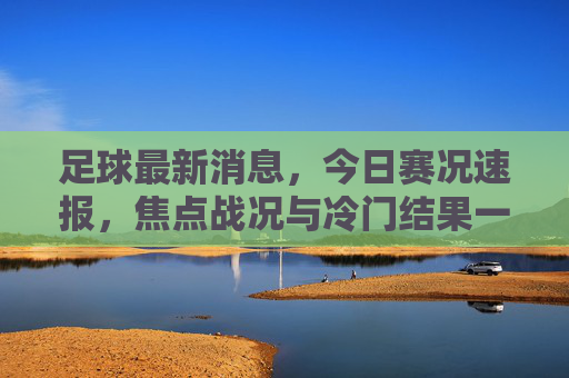 足球最新消息，今日赛况速报，焦点战况与冷门结果一览，足球最新消息，今日赛况速报，焦点战况与冷门结果一览