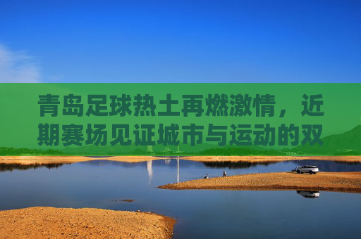青岛足球热土再燃激情，近期赛场见证城市与运动的双向奔赴，青岛足球热土再燃激情，城市与运动的双向奔赴