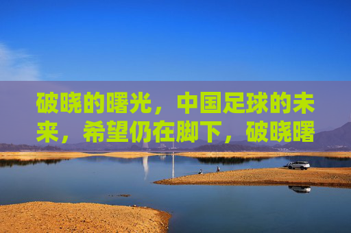 破晓的曙光，中国足球的未来，希望仍在脚下，破晓曙光照足下，中国足球未来可期