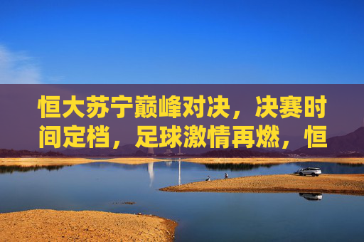 恒大苏宁巅峰对决，决赛时间定档，足球激情再燃，恒大苏宁巅峰对决决赛时间定档，足球激情再燃