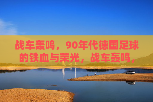 战车轰鸣，90年代德国足球的铁血与荣光，战车轰鸣，90年代德国足球的铁血荣光