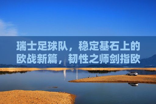 瑞士足球队,稳定基石上的欧战新篇,韧性之师剑指欧洲杯,瑞士韧性之师,稳定基石启欧战新篇,剑指欧洲杯