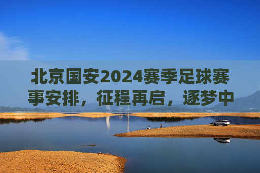 北京国安2024赛季足球赛事安排,征程再启,逐梦中超,北京国安2024赛季征程启程,逐梦中超赛事安排