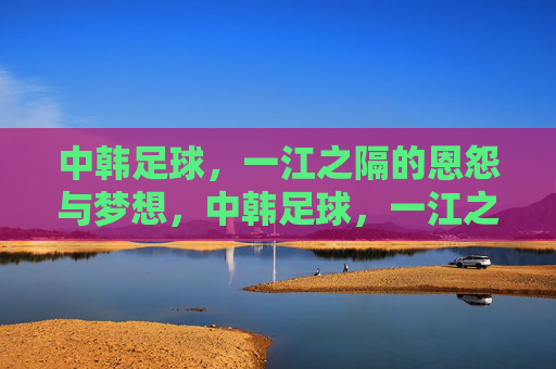 中韩足球,一江之隔的恩怨与梦想,中韩足球,一江之隔的恩怨与梦想