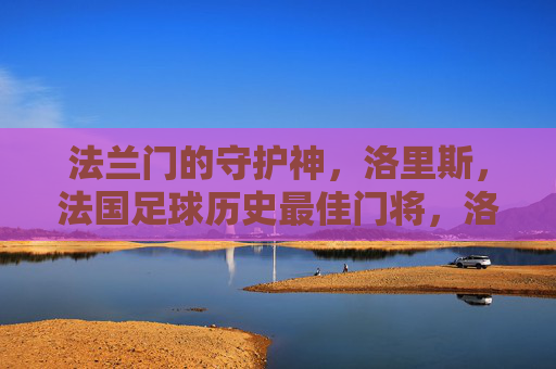 法兰门的守护神,洛里斯,法国足球历史最佳门将,洛里斯,法兰门的守护神与法国足球历史最佳门将