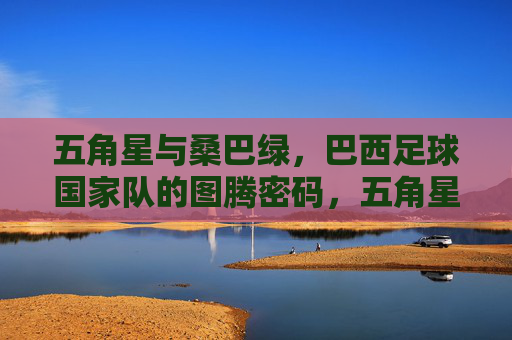 五角星与桑巴绿,巴西足球国家队的图腾密码,五角星与桑巴绿,巴西足球国家队的图腾密码