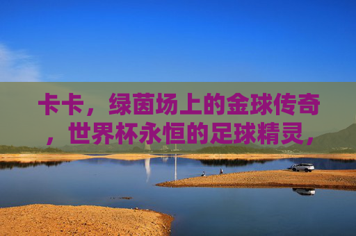 卡卡,绿茵场上的金球传奇,世界杯永恒的足球精灵,绿茵金球传奇卡卡,世界杯永恒足球精灵