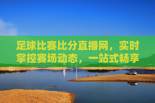 足球比赛比分直播网,实时掌控赛场动态,一站式畅享足球激情,实时足球比分直播,掌控赛场动态,一站式畅享足球激情