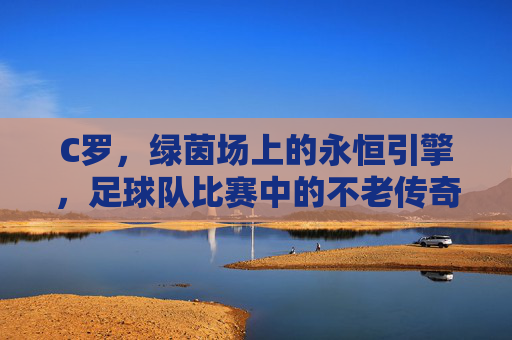 C罗,绿茵场上的永恒引擎,足球队比赛中的不老传奇,绿茵永恒引擎,C罗的不老传奇