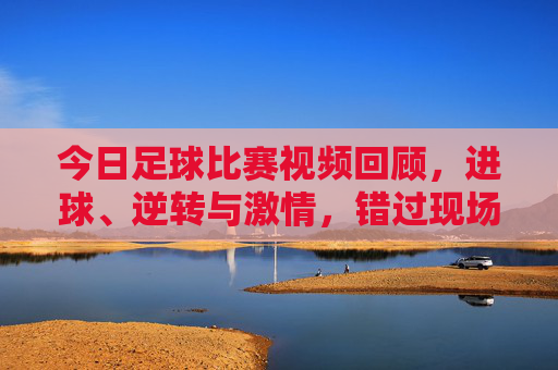 今日足球比赛视频回顾,进球、逆转与激情,错过现场也能沉浸式体验,今日足球视频回顾,进球逆转激情,沉浸式重温现场