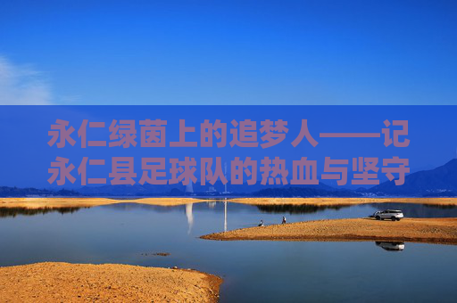 永仁绿茵上的追梦人——记永仁县足球队的热血与坚守
