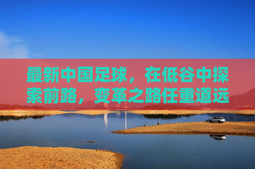 最新中国足球，在低谷中探索前路，变革之路任重道远，中国足球低谷寻路，变革任重道远