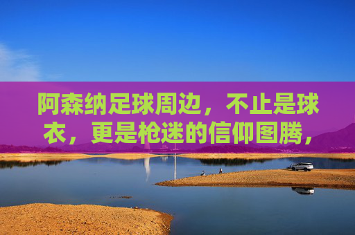 阿森纳足球周边，不止是球衣，更是枪迷的信仰图腾，阿森纳周边，枪迷的信仰图腾，不止球衣