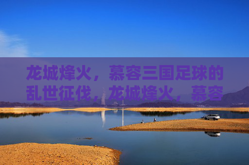 龙城烽火,慕容三国足球的乱世征伐,龙城烽火,慕容三国足球乱世征伐