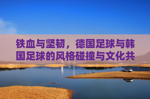 铁血与坚韧,德国足球与韩国足球的风格碰撞与文化共鸣,铁血坚韧,德韩足球的风格碰撞与文化共鸣