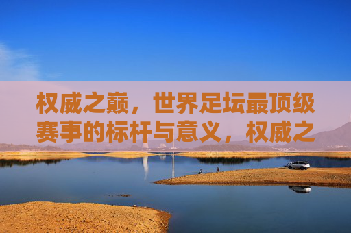 权威之巅，世界足坛最顶级赛事的标杆与意义，权威之巅，世界足坛顶级赛事的标杆与意义