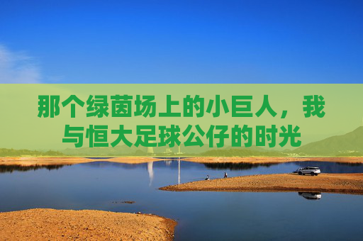 那个绿茵场上的小巨人,我与恒大足球公仔的时光