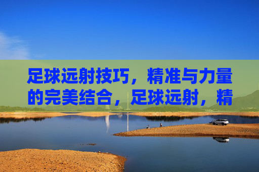 足球远射技巧,精准与力量的完美结合,足球远射,精准与力量的完美结合
