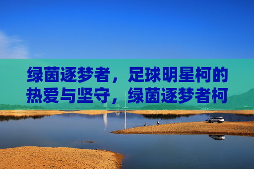绿茵逐梦者,足球明星柯的热爱与坚守,绿茵逐梦者柯,热爱与坚守
