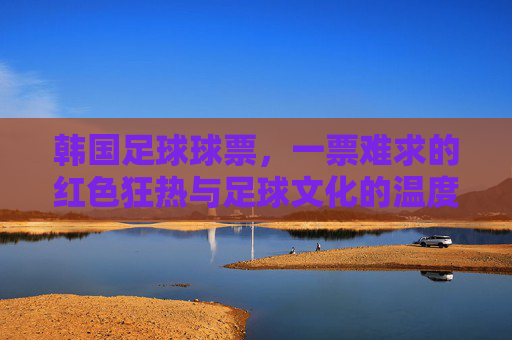 韩国足球球票,一票难求的红色狂热与足球文化的温度,一票难求的红色狂热,韩国足球的文化温度