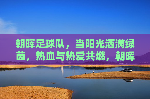 朝晖足球队,当阳光洒满绿茵,热血与热爱共燃,朝晖映绿茵,热血燃热爱