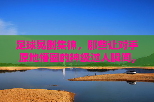 足球晃倒集锦,那些让对手原地懵圈的神级过人瞬间,神级过人集锦,足球晃倒对手的懵圈瞬间