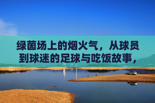 绿茵场上的烟火气，从球员到球迷的足球与吃饭故事，绿茵烟火，从球员到球迷的饭香故事